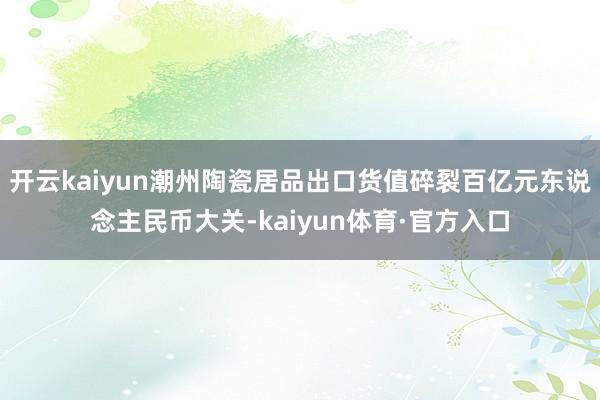 开云kaiyun潮州陶瓷居品出口货值碎裂百亿元东说念主民币大关-kaiyun体育·官方入口