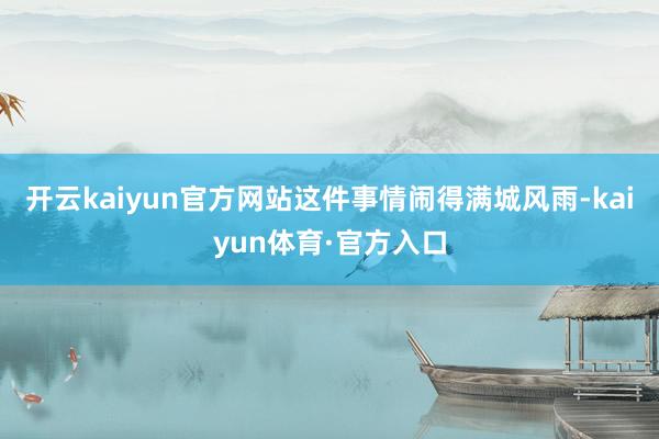 开云kaiyun官方网站这件事情闹得满城风雨-kaiyun体育·官方入口