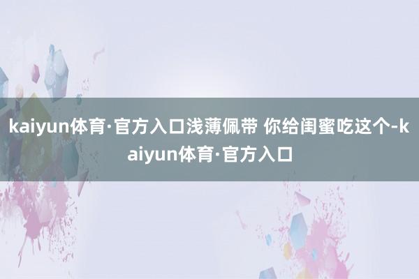 kaiyun体育·官方入口浅薄佩带 你给闺蜜吃这个-kaiyun体育·官方入口