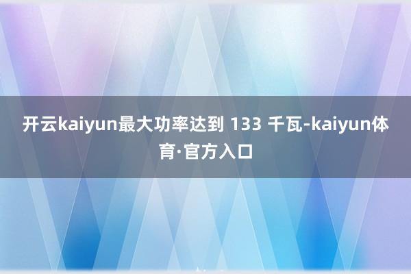 开云kaiyun最大功率达到 133 千瓦-kaiyun体育·官方入口