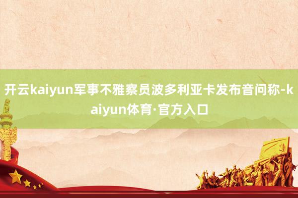 开云kaiyun军事不雅察员波多利亚卡发布音问称-kaiyun体育·官方入口