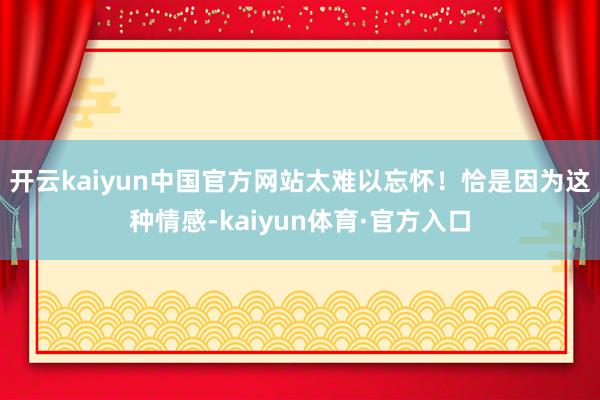 开云kaiyun中国官方网站太难以忘怀！恰是因为这种情感-kaiyun体育·官方入口