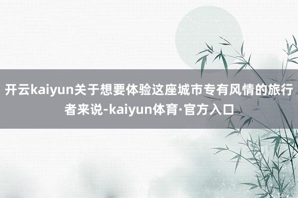 开云kaiyun关于想要体验这座城市专有风情的旅行者来说-kaiyun体育·官方入口