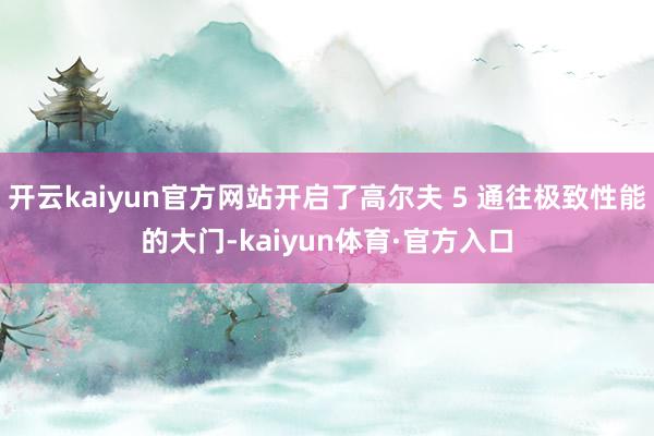 开云kaiyun官方网站开启了高尔夫 5 通往极致性能的大门-kaiyun体育·官方入口