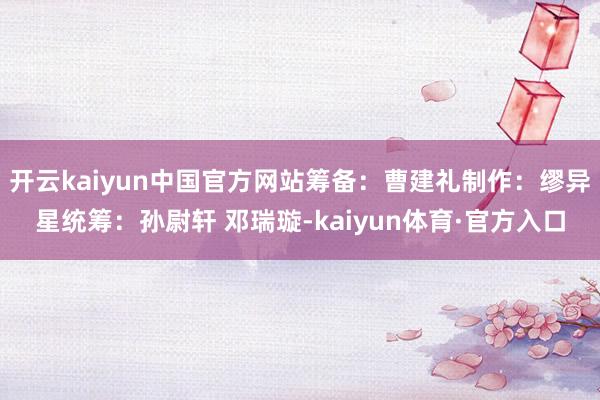 开云kaiyun中国官方网站筹备：曹建礼制作：缪异星统筹：孙尉轩 邓瑞璇-kaiyun体育·官方入口