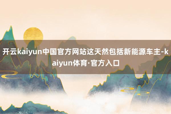开云kaiyun中国官方网站这天然包括新能源车主-kaiyun体育·官方入口
