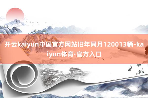开云kaiyun中国官方网站旧年同月120013辆-kaiyun体育·官方入口