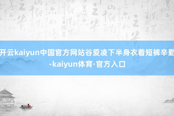 开云kaiyun中国官方网站谷爱凌下半身衣着短裤辛勤-kaiyun体育·官方入口