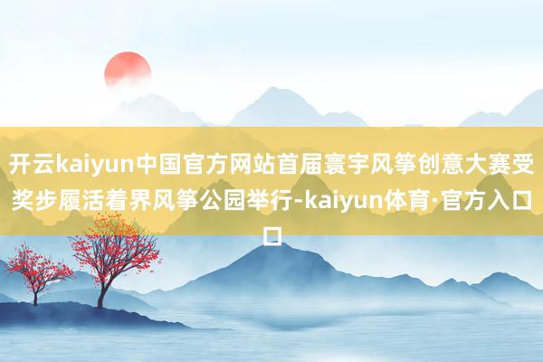 开云kaiyun中国官方网站首届寰宇风筝创意大赛受奖步履活着界风筝公园举行-kaiyun体育·官方入口
