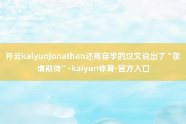 开云kaiyunJonathan还用自学的汉文说出了“敬请期待”-kaiyun体育·官方入口