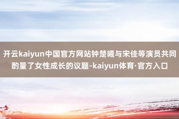 开云kaiyun中国官方网站钟楚曦与宋佳等演员共同酌量了女性成长的议题-kaiyun体育·官方入口