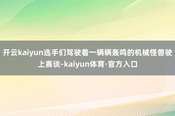 开云kaiyun选手们驾驶着一辆辆轰鸣的机械怪兽驶上赛谈-kaiyun体育·官方入口