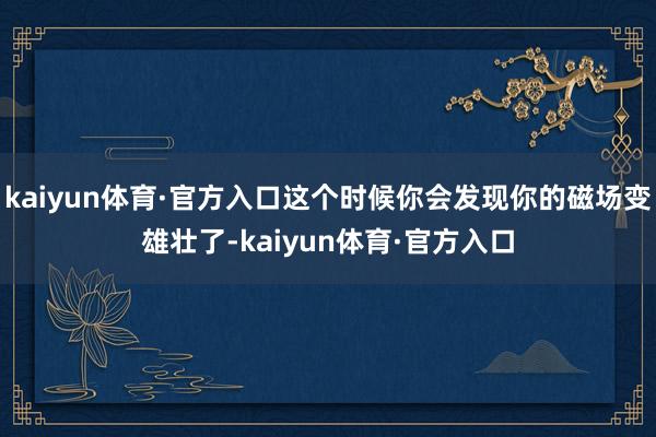 kaiyun体育·官方入口这个时候你会发现你的磁场变雄壮了-kaiyun体育·官方入口