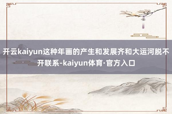开云kaiyun这种年画的产生和发展齐和大运河脱不开联系-kaiyun体育·官方入口