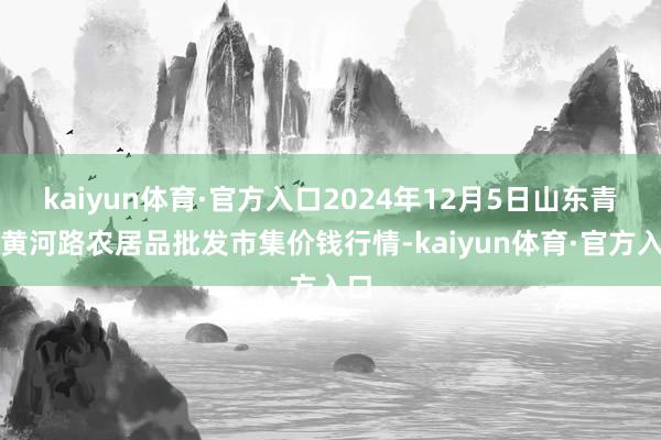 kaiyun体育·官方入口2024年12月5日山东青岛黄河路农居品批发市集价钱行情-kaiyun体育·官方入口