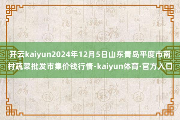 开云kaiyun2024年12月5日山东青岛平度市南村蔬菜批发市集价钱行情-kaiyun体育·官方入口