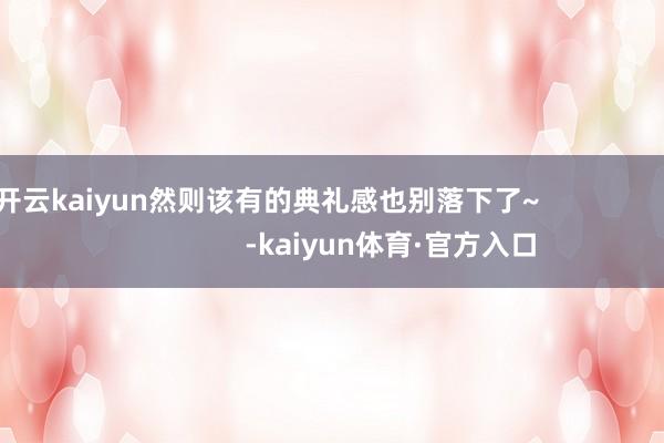 开云kaiyun然则该有的典礼感也别落下了~                                -kaiyun体育·官方入口