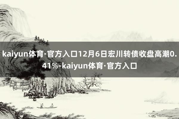 kaiyun体育·官方入口12月6日宏川转债收盘高潮0.41%-kaiyun体育·官方入口