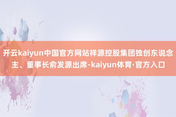 开云kaiyun中国官方网站祥源控股集团独创东说念主、董事长俞发源出席-kaiyun体育·官方入口