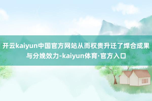 开云kaiyun中国官方网站从而权贵升迁了焊合成果与分娩效力-kaiyun体育·官方入口