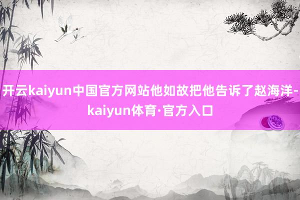 开云kaiyun中国官方网站他如故把他告诉了赵海洋-kaiyun体育·官方入口
