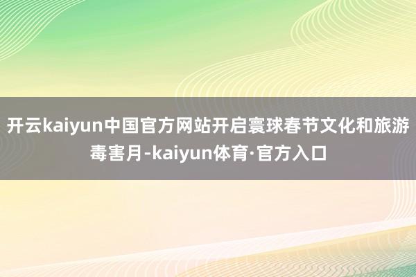开云kaiyun中国官方网站开启寰球春节文化和旅游毒害月-kaiyun体育·官方入口