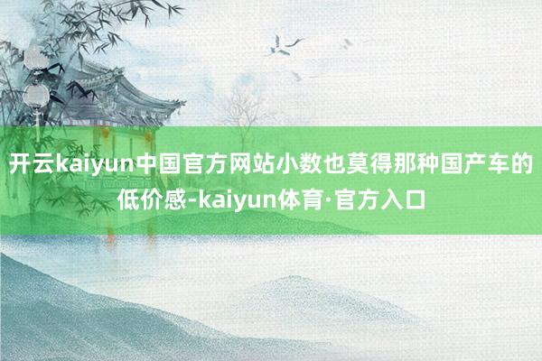 开云kaiyun中国官方网站小数也莫得那种国产车的低价感-kaiyun体育·官方入口