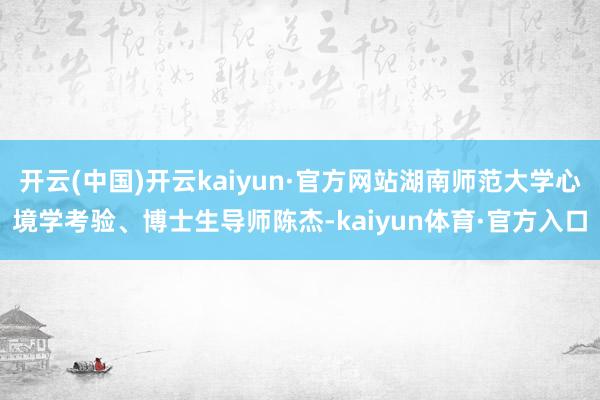 开云(中国)开云kaiyun·官方网站湖南师范大学心境学考验、博士生导师陈杰-kaiyun体育·官方入口