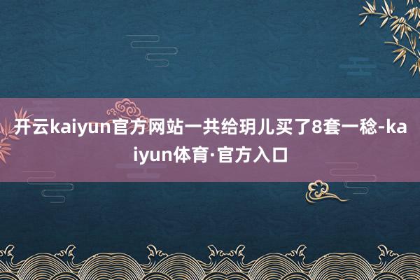 开云kaiyun官方网站一共给玥儿买了8套一稔-kaiyun体育·官方入口