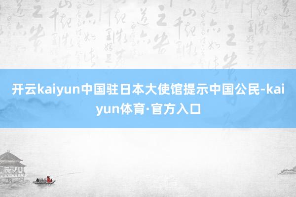 开云kaiyun中国驻日本大使馆提示中国公民-kaiyun体育·官方入口