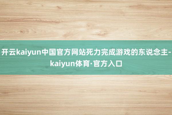 开云kaiyun中国官方网站死力完成游戏的东说念主-kaiyun体育·官方入口