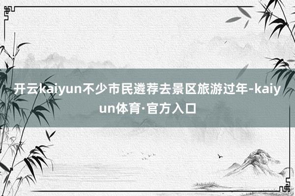 开云kaiyun不少市民遴荐去景区旅游过年-kaiyun体育·官方入口