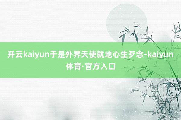 开云kaiyun于是外界天使就地心生歹念-kaiyun体育·官方入口