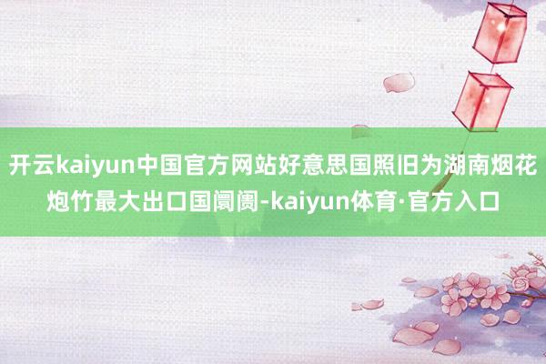 开云kaiyun中国官方网站好意思国照旧为湖南烟花炮竹最大出口国阛阓-kaiyun体育·官方入口