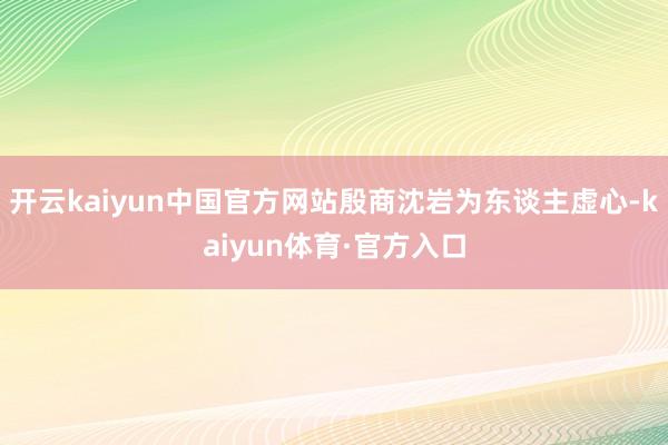 开云kaiyun中国官方网站殷商沈岩为东谈主虚心-kaiyun体育·官方入口