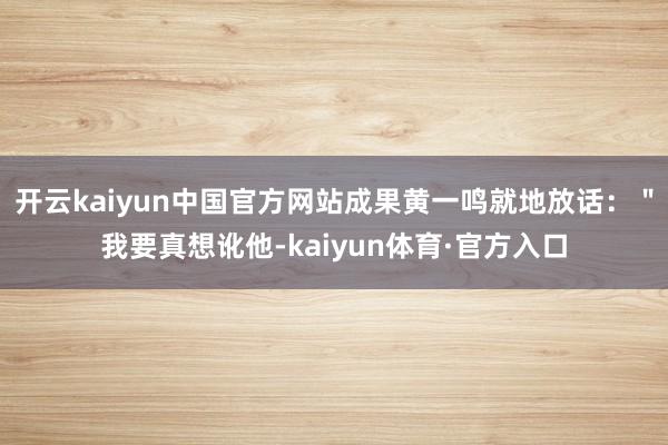开云kaiyun中国官方网站成果黄一鸣就地放话：＂我要真想讹他-kaiyun体育·官方入口