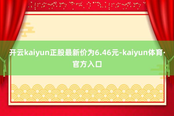 开云kaiyun正股最新价为6.46元-kaiyun体育·官方入口