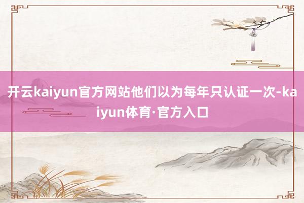 开云kaiyun官方网站他们以为每年只认证一次-kaiyun体育·官方入口