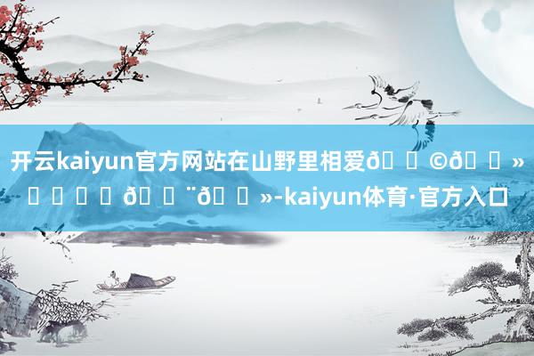 开云kaiyun官方网站在山野里相爱👩🏻‍❤️‍👨🏻-kaiyun体育·官方入口
