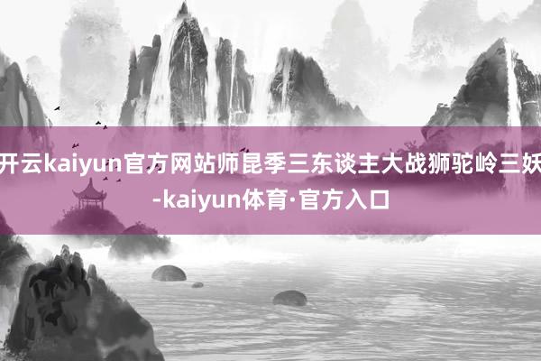 开云kaiyun官方网站师昆季三东谈主大战狮驼岭三妖-kaiyun体育·官方入口