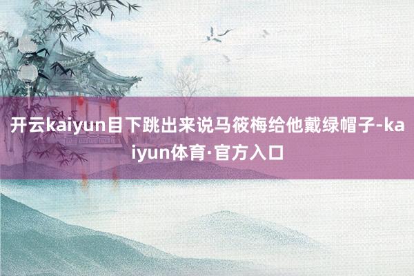开云kaiyun目下跳出来说马筱梅给他戴绿帽子-kaiyun体育·官方入口
