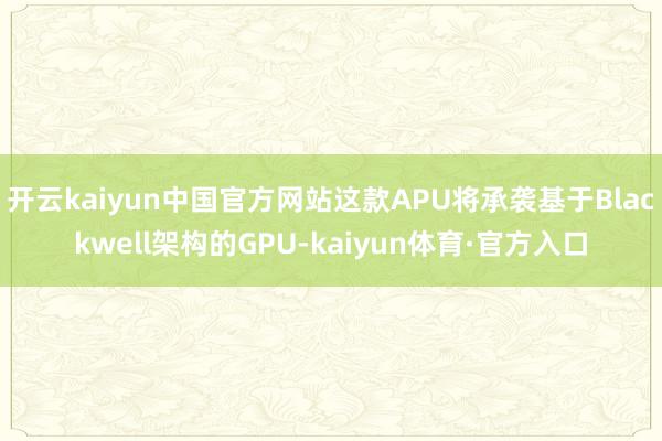 开云kaiyun中国官方网站这款APU将承袭基于Blackwell架构的GPU-kaiyun体育·官方入口