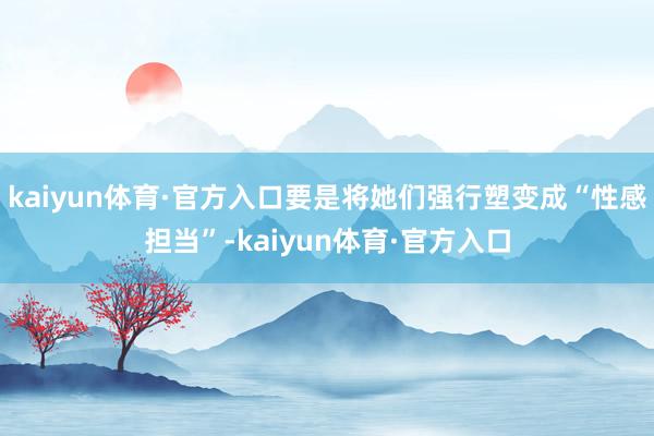 kaiyun体育·官方入口要是将她们强行塑变成“性感担当”-kaiyun体育·官方入口