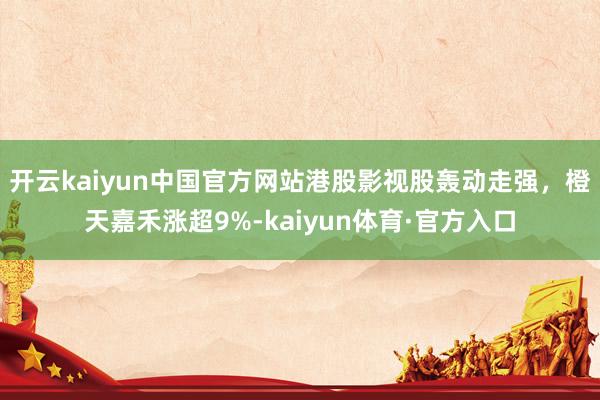 开云kaiyun中国官方网站港股影视股轰动走强，橙天嘉禾涨超9%-kaiyun体育·官方入口