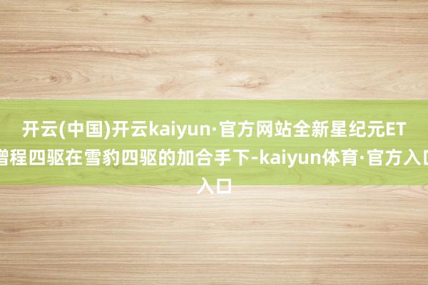 开云(中国)开云kaiyun·官方网站全新星纪元ET增程四驱在雪豹四驱的加合手下-kaiyun体育·官方入口