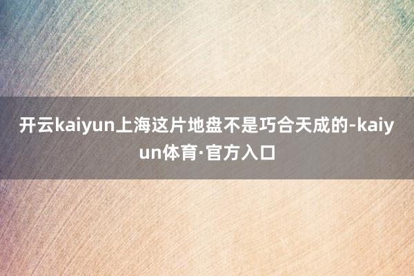 开云kaiyun上海这片地盘不是巧合天成的-kaiyun体育·官方入口