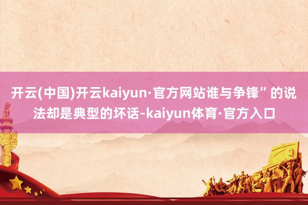 开云(中国)开云kaiyun·官方网站谁与争锋”的说法却是典型的坏话-kaiyun体育·官方入口