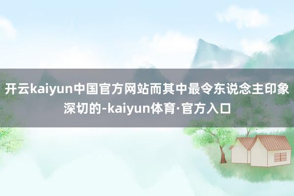 开云kaiyun中国官方网站而其中最令东说念主印象深切的-kaiyun体育·官方入口