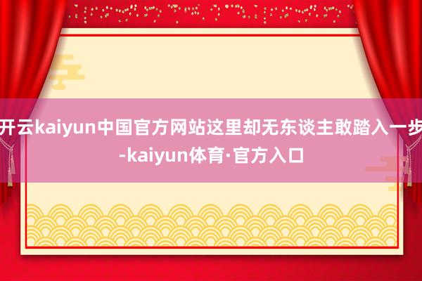 开云kaiyun中国官方网站这里却无东谈主敢踏入一步-kaiyun体育·官方入口