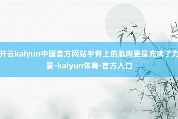 开云kaiyun中国官方网站手臂上的肌肉更是充满了力量-kaiyun体育·官方入口